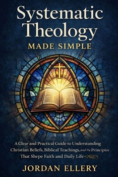 Systematic Theology Made Simple: A Clear and Practical Guide to Understanding Christian Beliefs, Biblical Teachings, and the Principles That Shape Faith and Daily Life