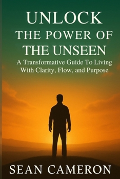 UNLOCK THE POWER OF THE UNSEEN: A Transformative Guide to Living with Clarity, Flow, and Purpose