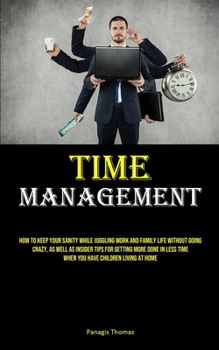 Time Management: How To Keep Your Sanity While Juggling Work And Family Life Without Going Crazy, As Well As Insider Tips For Getting More Done In Less Time When You Have Children Living At Home