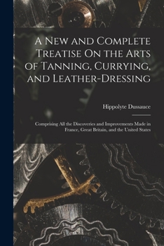 A New and Complete Treatise On the Arts of Tanning, Currying, and Leather-Dressing: Comprising All the Discoveries and Improvements Made in France, Great Britain, and the United States