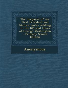 The Inaugural of Our First President and Historic Notes Relating to the Life and Times of George Washington - Primary Source Edition