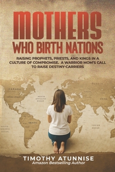 Mothers Who Birth Nations: Raising Prophets, Priests, And Kings In A Culture Of Compromise. A Warrior Mom’s Call to Raise Destiny-Carriers