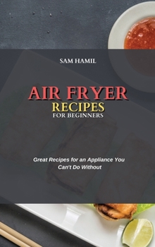 Air Fryer Recipes for Beginners: Great Recipes for an Appliance You Can't Do Without
