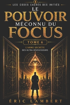Les Codes Cachés des Initiés - Tome 6 - Le Pouvoir Méconnu du Focus: L'arme secrète des ultra-réussisseurs (French Edition)
