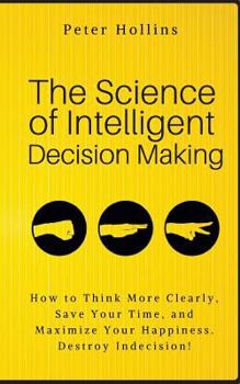 Paperback The Science of Intelligent Decision Making: How to Think More Clearly, Save Your Time, and Maximize Your Happiness. Destroy Indecision! Book