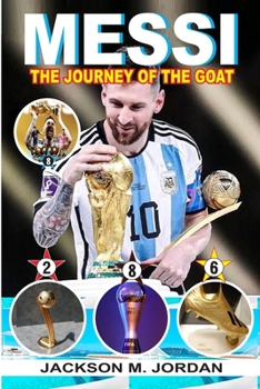 Messi: THE JOURNEY OF THE GOAT (THE GREATEST OF ALL TIME): The Most Decorated Footballer, The Footballer With Most Ballon D'o