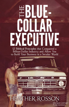 The Blue-Collar Executive: 12 Biblical Principles that Conquered a Billion Dollar Industry and Allows You to Build a Biblical Business in a Secular World
