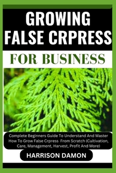 GROWING FALSE CRPRESS FOR BUSINESS: Complete Beginners Guide To Understand And Master How To Grow False Crpress From Scratch (Cultivation, Care, Management, Harvest, Profit And More)