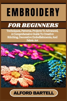 EMBROIDERY FOR BEGINNERS: Techniques, Patterns, Projects To Advanced, A Comprehensive Guide To Creative Stitching, Decorative Embellishments, And Fabric Art