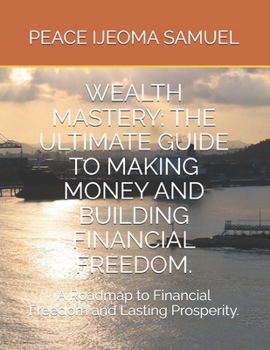 WEALTH MASTERY: THE ULTIMATE GUIDE TO MAKING MONEY AND BUILDING FINANCIAL FREEDOM.: A Roadmap to Financial Freedom and Lasting Prosperity.