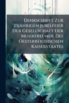 Denkschrift Zur 25jährigen Jubelfeier Der Gesellschaft Der Musikfreunde Des Oesterreichischen Kaiserstaates: Durch Aufführung Der Schöpfung [von J. Haydn] Am 5. November 1837...