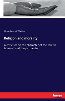 Religion and Morality; A Criticism on the Character of the Jewish Jehovah, the Patriarchs, Prophets, Early Church Fathers, Popes, Cardinals, Priests, and Leading Men of Catholic and Protestant Churche