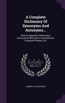 Hardcover A Complete Dictionary Of Synonyms And Antonyms...: With An Appendix Embracing A Dictionary Of Briticisms, Americanisms, Colloquial Phrases, Etc. Book