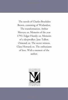 The novels of Charles Brockden Brown, consisting of Wieland;or, The transformation. Arthur Mervyn; or, Memoirs of the year 1793. Edgar Huntly; or, Memoirs ... witness. Clara Howard; or, The enthusiasm