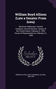 William Boyd Allison (late a Senator From Iowa) Memorial Addresses, Sixtieth Congress, Second Session, Senate of the United States, February 6, 1909, House of Representatives, February 21, 1909