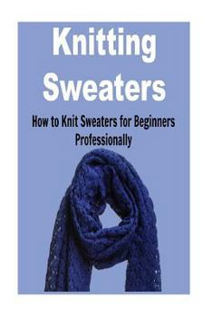 Paperback Knitting Sweaters: How to Knit Sweaters for Beginners Professionally: Knitting, Knitting for Beginners, Knitting Patterns, Knitting Proje Book