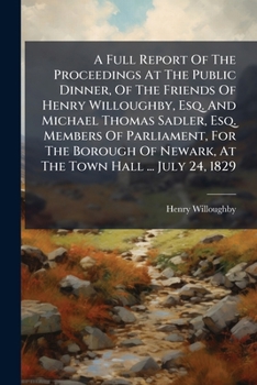 A Full Report Of The Proceedings At The Public Dinner, Of The Friends Of Henry Willoughby, Esq. And Michael Thomas Sadler, Esq. Members Of Parliament, ... Of Newark, At The Town Hall ... July 24, 1829