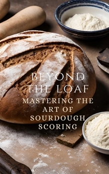 Beyond The Loaf: Mastering The Art of Sourdough Scoring - From Understanding Basic Scoring Patterns to Advanced Decorating a Sourdough Bread for ... Loaf: Achieve Sourdough Bread Baking Mastery)