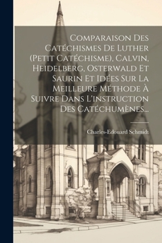 Comparaison Des Catéchismes De Luther (petit Catéchisme), Calvin, Heidelberg, Osterwald Et Saurin Et Idées Sur La Meilleure Méthode À Suivre Dans L'instruction Des Catéchumènes...