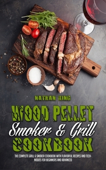 Wood Pellet Smoker and Grill Cookbook: The Complete Grill & Smoker Cookbook with Flavorful Recipes and Techniques for Beginners and Advanced