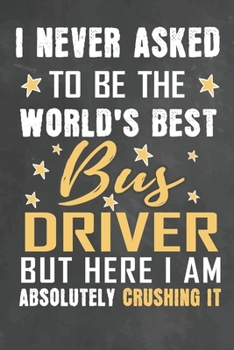 I Never Asked To Be The World's Best Bus Driver But Here I Am Absolutely Crushing It: Journal Notebook 108 Pages 6 x 9 Lined Writing Paper School Appreciation Day Gift from Student