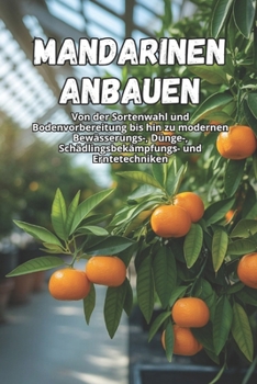 Mandarinen anbauen: Ein umfassender Leitfaden zum Anbau von Mandarinen: Sorten, Pflanzung, Pflege, Schädlingsbekämpfung und moderne Technologien für eine hochwertige Ernte. (German Edition)