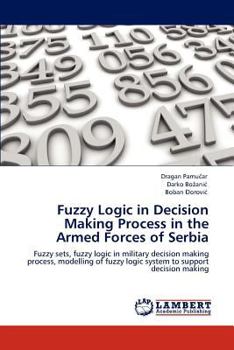 Fuzzy Logic in Decision Making Process in the Armed Forces of Serbia: Fuzzy sets, fuzzy logic in military decision making process, modelling of fuzzy logic system to support decision making