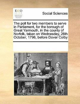 The poll for two members to serve in Parliament, for the borough of Great Yarmouth, in the county of Norfolk, taken on Wednesday, 26th October, 1796, before Dover Colby