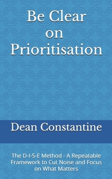 Paperback Be Clear on Prioritisation: The D-I-S-E Method - A Repeatable Framework to Cut Noise and Focus on What Matters Book