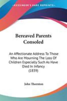 Bereaved Parents Consoled: An Affectionate Address To Those Who Are Mourning The Loss Of Children Especially Such As Have Died In Infancy