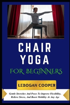Chair Yoga for Beginners: Gentle Stretches And Poses To Improve Flexibility, Relieve Stress, And Boost Mobility At Any Age