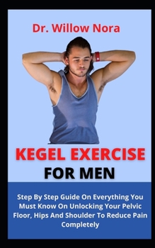 Kegel Exercise For Men: Step By Step Guide On Everything You Must Know On Unlocking Your Pelvic Floor, Hips And Shoulder To Reduce Pains Compl