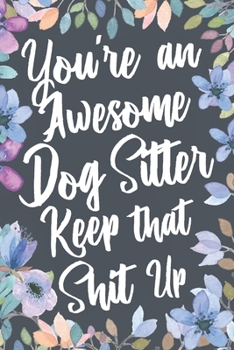 You're An Awesome Dog Sitter Keep That Shit Up: Funny Joke Appreciation & Encouragement Gift Idea for Dog Sitters. Thank You Gag Notebook Journal & Sketch Diary Present.