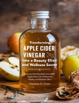Transforming Apple Cider Vinegar into a Beauty Elixir and Wellness Secret: Discover One Hundred Incredible Applications for Enhanced Vitality and Radiant Skin
