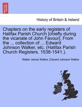 Chapters on the early registers of Halifax Parish Church [chiefly during the vicariate of John Favour]. From the ... collection of ... Edward Johnson ... Parish Church Registers. 1538-1541.).