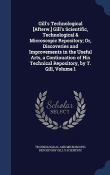 Hardcover Gill's Technological [Afterw.] Gill's Scientific, Technological & Microscopic Repository; Or, Discoveries and Improvements in the Useful Arts, a Conti Book