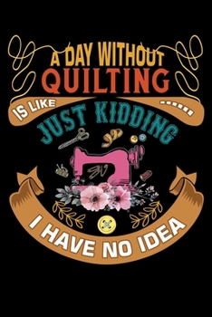 A Day Without Quilting Is Like Just Kidding I Have No Idea: Quilting Project Journal Notebook Gifts. Best Quilting Project Journal for Quilters who ... perfect Project Journal Gifts For Quilters.