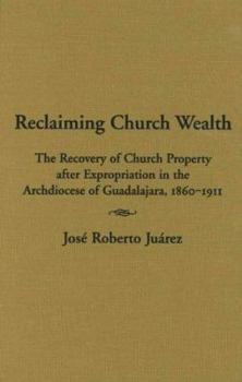 Hardcover Reclaiming Church Wealth: The Recovery of Church Property After Expropriation in the Archdiocese of Guadalajara, 1860-1911 Book