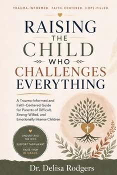 Raising the Child Who Challenges Everything: A Trauma-Informed and Faith-Centered Guide for Parents of Difficult, Strong-Willed, and Emotionally Intense Children