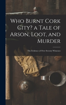 Who Burnt Cork City? a Tale of Arson, Loot, and Murder; the Evidence of Over Seventy Witnesses