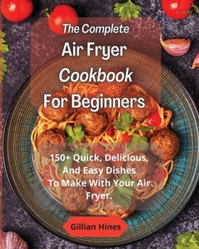 The Complete Air Fryer Cookbook For Beginners: 150+ Quick, Delicious, And Easy Dishes To Make With Your Air Fryer.