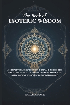 The Book of ESOTERIC WISDOM: A Complete Framework to Understand the Hidden Structure of Reality, Expand Consciousness, and Apply Ancient Wisdom in the Modern World