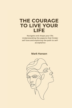 Paperback The Courage to Live Your Life: Navigate and shape your life; Understanding the aspects that hinder self-love and exploring the path to self-acceptanc Book