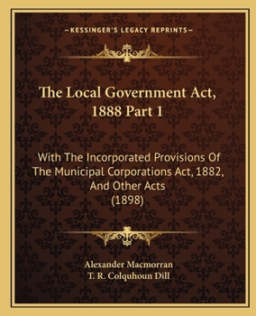 Paperback The Local Government Act, 1888 Part 1: With The Incorporated Provisions Of The Municipal Corporations Act, 1882, And Other Acts (1898) Book