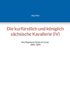 Die kurfürstlich und königlich sächsische Kavallerie (IV): Das Regiment Garde du Corps 1805-1809 (German Edition)
