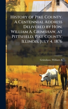 History of Pike County. A Centennial Address Delivered by Hon. William A. Grimshaw, at Pittsfield, Pike County, Illinois, July 4, 1876