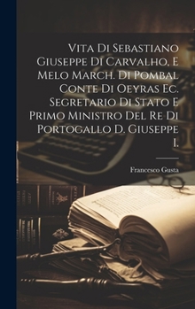 Vita Di Sebastiano Giuseppe Di Carvalho, E Melo March. Di Pombal Conte Di Oeyras Ec. Segretario Di Stato E Primo Ministro Del Re Di Portogallo D. Gius