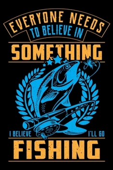Everyone Needs To Believe In Something I Believe I'll Go Fishing: Log Book For The Serious Fisherman or Fisherwoman  To Record Details of Fishing Trip ... Conditions, Water Conditions, Moon Phases etc