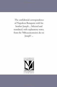 The Confidential Correspondence of Napoleon Bonaparte with His Brother Joseph ... Selected and Translated, with Explanatory Notes, from the 'Memoires