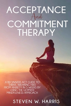 Paperback Acceptance and Commitment Therapy: A Beginners ACT Guide to Thrive, Breaking Free from Anxiety in 5 Weeks by Using the Ultimate Mindfulness Approach Book